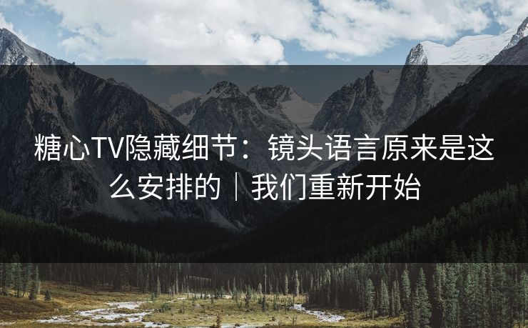 糖心TV隐藏细节：镜头语言原来是这么安排的｜我们重新开始