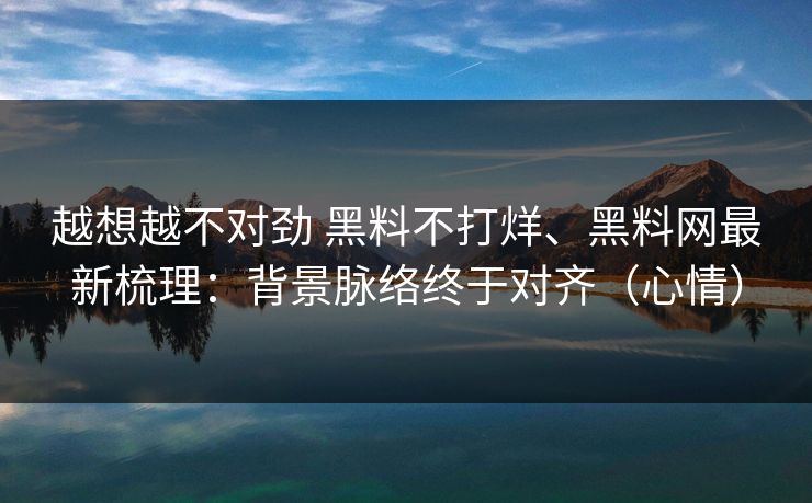 越想越不对劲 黑料不打烊、黑料网最新梳理：背景脉络终于对齐（心情）