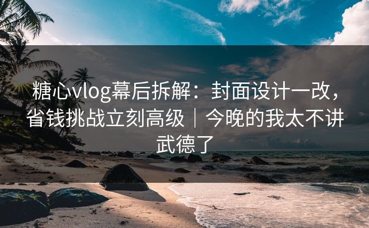 糖心vlog幕后拆解：封面设计一改，省钱挑战立刻高级｜今晚的我太不讲武德了
