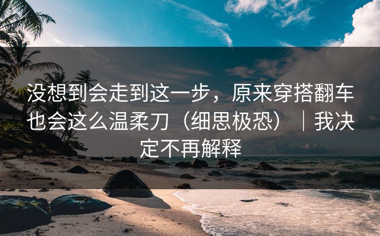 没想到会走到这一步，原来穿搭翻车也会这么温柔刀（细思极恐）｜我决定不再解释