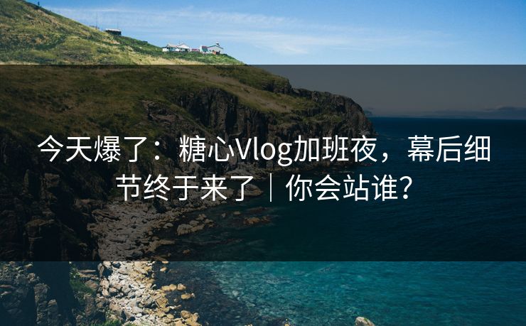 今天爆了：糖心Vlog加班夜，幕后细节终于来了｜你会站谁？