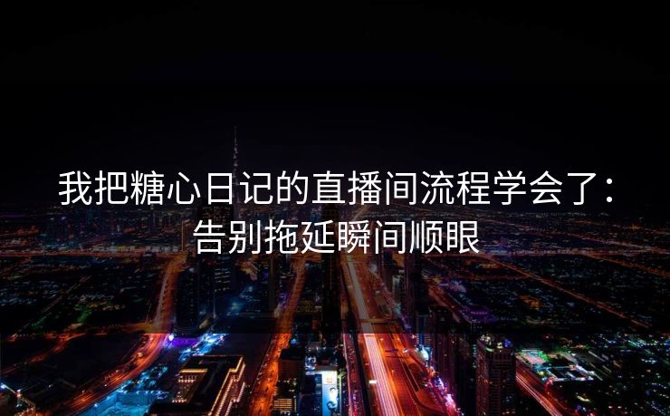 我把糖心日记的直播间流程学会了：告别拖延瞬间顺眼