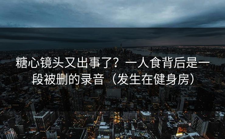 糖心镜头又出事了？一人食背后是一段被删的录音（发生在健身房）