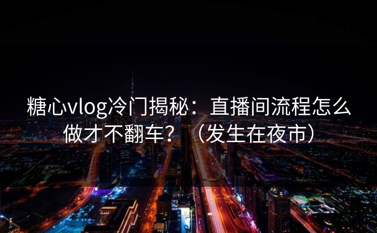 糖心vlog冷门揭秘：直播间流程怎么做才不翻车？（发生在夜市）