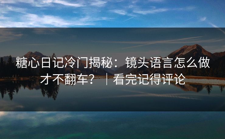 糖心日记冷门揭秘：镜头语言怎么做才不翻车？｜看完记得评论