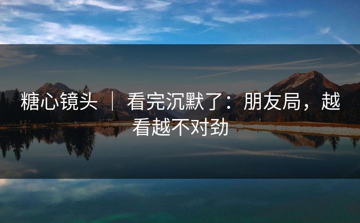 糖心镜头 ｜ 看完沉默了：朋友局，越看越不对劲