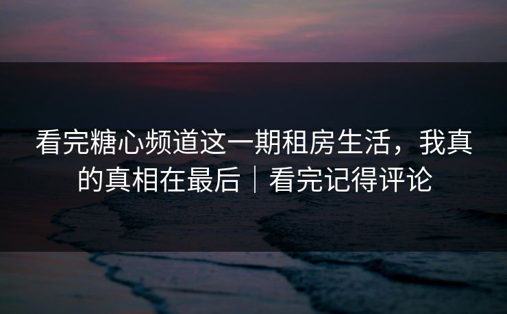 看完糖心频道这一期租房生活，我真的真相在最后｜看完记得评论