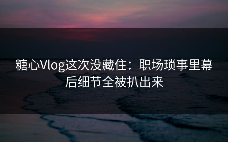 糖心Vlog这次没藏住：职场琐事里幕后细节全被扒出来