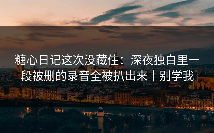 糖心日记这次没藏住：深夜独白里一段被删的录音全被扒出来｜别学我