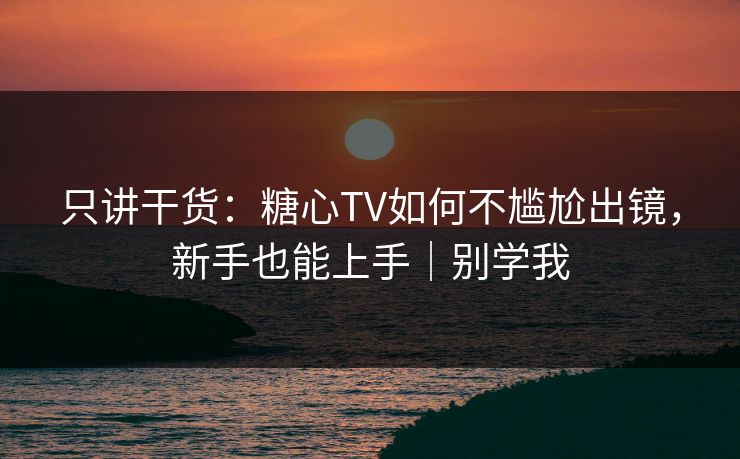只讲干货：糖心TV如何不尴尬出镜，新手也能上手｜别学我