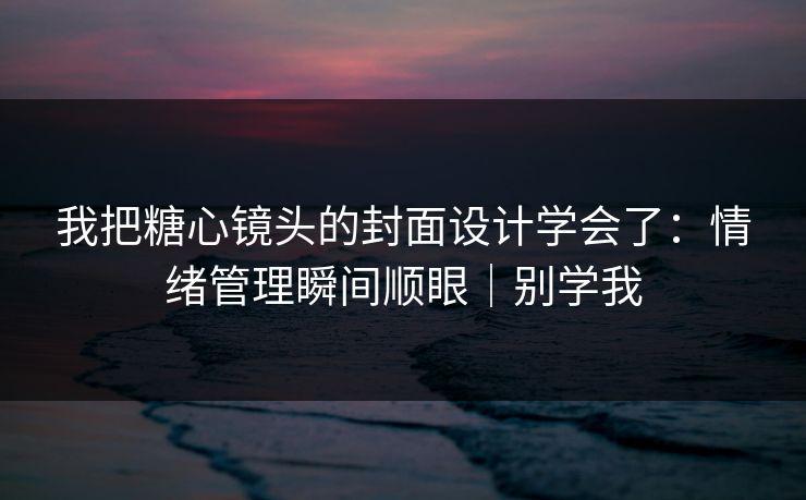我把糖心镜头的封面设计学会了：情绪管理瞬间顺眼｜别学我