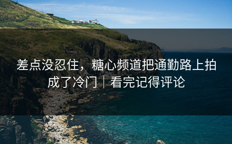 差点没忍住，糖心频道把通勤路上拍成了冷门｜看完记得评论