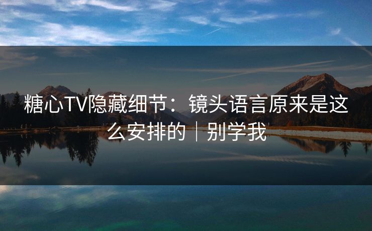 糖心TV隐藏细节：镜头语言原来是这么安排的｜别学我