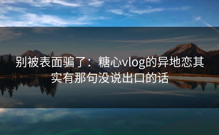 别被表面骗了：糖心vlog的异地恋其实有那句没说出口的话
