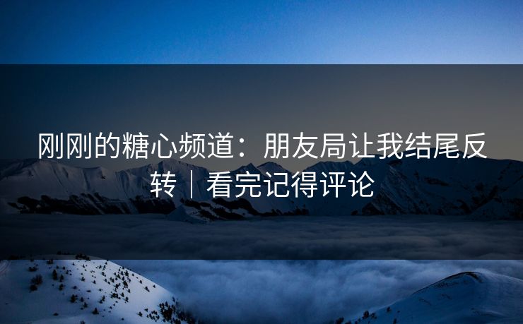 刚刚的糖心频道：朋友局让我结尾反转｜看完记得评论