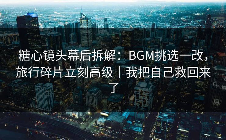 糖心镜头幕后拆解：BGM挑选一改，旅行碎片立刻高级｜我把自己救回来了